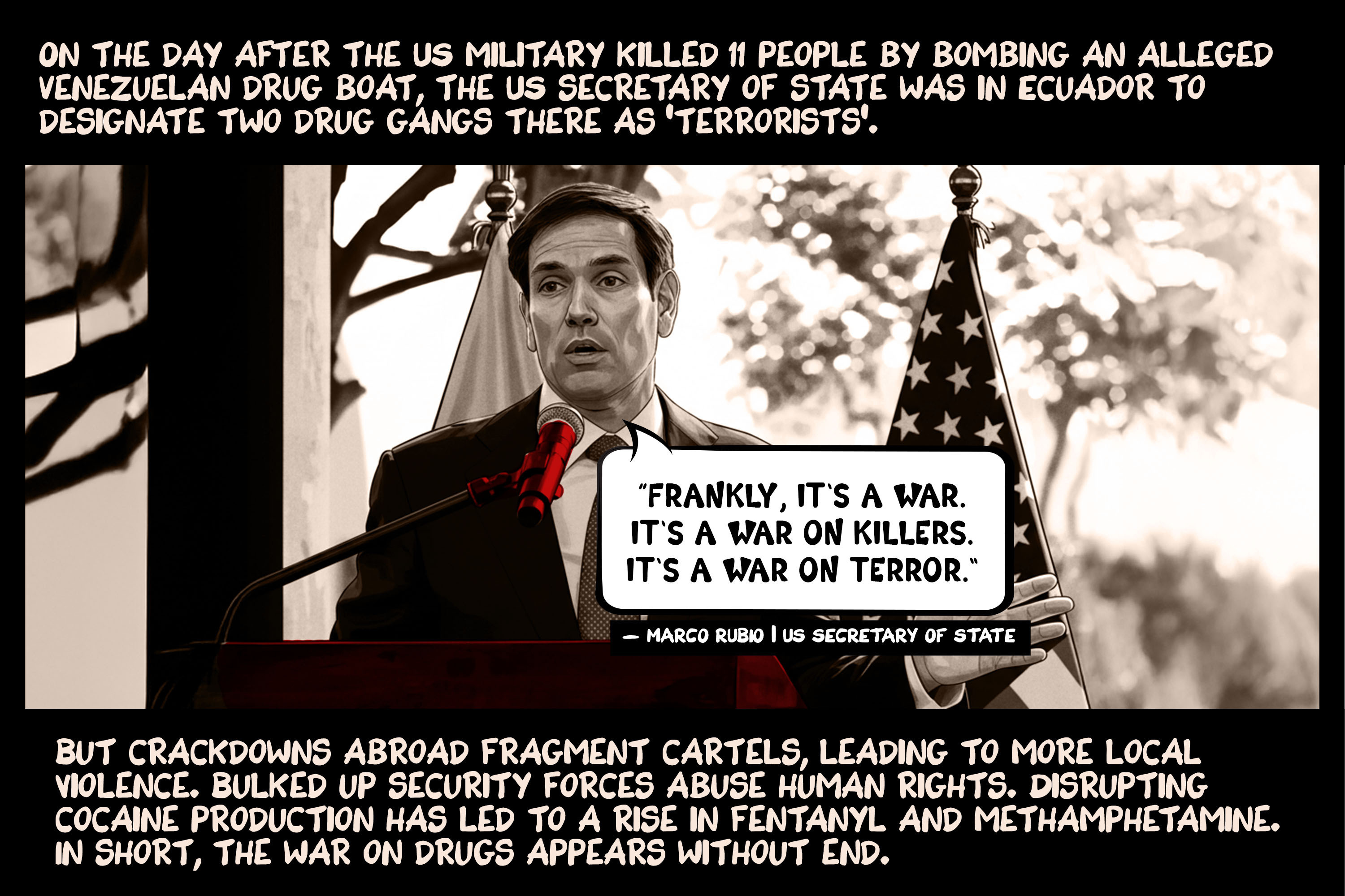 On the day after the US military killed 11 people by bombing an alleged Venezuelan drug boat, the US secretary of state was in Ecuador to designate two drug gangs there as ‘terrorists’. But crackdowns abroad fragment cartels, leading to more local violence. Bulked up security forces abuse human rights. Disrupting cocaine production has led to a rise in fentanyl and methamphetamine. In short, the war on drugs appears without end.